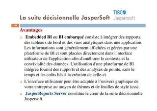 102
Avantages
Embedded BI ou BI embarqué consiste à intégrer des rapports,
des tableaux de bord et des vues analytiques dans une application.
Les informations sont généralement affichées et gérées par une
plateforme de BI et sont placées directement dans l'interface
utilisateur de l'application afin d'améliorer le contexte et la
convivialité des données. L'utilisation d'une plateforme de BI
intégrée fournit des rapports et des analyses de pointe, sans le
temps et les coûts liés à la création de celle-ci.
L’interface utilisateur peut être adaptée à l’univers graphique de
votre entreprise au moyen de thèmes et de feuilles de style (css).
JasperReports Server constitue le cœur de la suite décisionnelle
Jaspersoft.
La suite décisionnelle JasperSoft
 