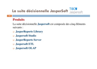 103
Produits
La suite décisionnelle Jaspersoft est composée des cinq éléments
suivants :
JasperReports Library
Jaspersoft Studio
JasperReports Server
Jaspersoft ETL
Jaspersoft OLAP
La suite décisionnelle JasperSoft
 