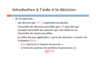 11
Si on représente :
une décision par " " : représente un chemin,
l'ensemble des décisions possibles par : peut être par
exemple l'ensemble des parcours qui vous intéresse ou
l'ensemble des menus possibles,
le critère par une application qui à une décision associe son
évaluation ( ) :
• ( ) représente la longueur du parcours .
• la forme très générale d'un problème d'optimisation est :
min
∈
( )
Introduction à l’aide à la décision
 