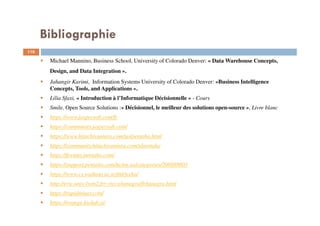 Bibliographie
110
Michael Mannino, Business School, University of Colorado Denver: « Data Warehouse Concepts,
Design, and Data Integration ».
Jahangir Karimi, Information Systems University of Colorado Denver: «Business Intelligence
Concepts, Tools, and Applications ».
Lilia Sfaxi, « Introduction à l’Informatique Décisionnelle » - Cours
Smile, Open Source Solutions :« Décisionnel, le meilleur des solutions open-source », Livre blanc
https://www.jaspersoft.com/fr
https://community.jaspersoft.com/
https://www.hitachivantara.com/go/pentaho.html
https://community.hitachivantara.com/s/pentaho
https://forums.pentaho.com/
https://support.pentaho.com/hc/en-us/categories/200888603
https://www.cs.waikato.ac.nz/ml/weka/
http://eric.univ-lyon2.fr/~ricco/tanagra/fr/tanagra.html
https://rapidminer.com/
https://orange.biolab.si/
 
