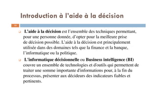 12
L’aide à la décision est l’ensemble des techniques permettant,
pour une personne donnée, d’opter pour la meilleure prise
de décision possible. L’aide à la décision est principalement
utilisée dans des domaines tels que la finance et la banque,
l’informatique ou la politique.
L'informatique décisionnelle ou Business intelligence (BI)
couvre un ensemble de technologies et d'outils qui permettent de
traiter une somme importante d'informations pour, à la fin du
processus, présenter aux décideurs des indicateurs fiables et
pertinents.
Introduction à l’aide à la décision
 
