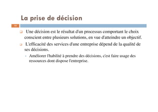 La prise de décision
15
Une décision est le résultat d'un processus comportant le choix
conscient entre plusieurs solutions, en vue d'atteindre un objectif.
L'efficacité des services d'une entreprise dépend de la qualité de
ses décisions.
Améliorer l'habilité à prendre des décisions, c'est faire usage des
ressources dont dispose l'entreprise.
 