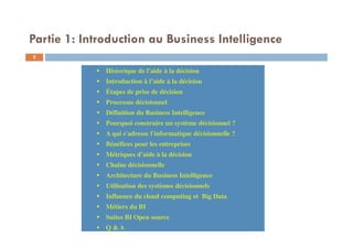 Historique de l'aide à la décision
Introduction à l’aide à la décision
Étapes de prise de décision
Processus décisionnel
Définition du Business Intelligence
Pourquoi construire un système décisionnel ?
A qui s'adresse l'informatique décisionnelle ?
Bénéfices pour les entreprises
Métriques d’aide à la décision
Chaîne décisionnelle
Architecture du Business Intelligence
Utilisation des systèmes décisionnels
Influence du cloud computing et Big Data
Métiers du BI
Suites BI Open source
Q & A
Historique de l'aide à la décision
Introduction à l’aide à la décision
Étapes de prise de décision
Processus décisionnel
Définition du Business Intelligence
Pourquoi construire un système décisionnel ?
A qui s'adresse l'informatique décisionnelle ?
Bénéfices pour les entreprises
Métriques d’aide à la décision
Chaîne décisionnelle
Architecture du Business Intelligence
Utilisation des systèmes décisionnels
Influence du cloud computing et Big Data
Métiers du BI
Suites BI Open source
Q & A
Partie 1: Introduction au Business Intelligence
2
 
