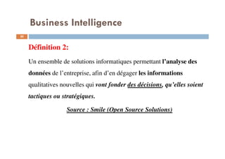 20
Définition 2:
Un ensemble de solutions informatiques permettant l’analyse des
données de l’entreprise, afin d’en dégager les informations
qualitatives nouvelles qui vont fonder des décisions, qu’elles soient
tactiques ou stratégiques.
Source : Smile (Open Source Solutions)
Business Intelligence
 