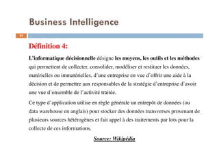 22
Définition 4:
L’informatique décisionnelle désigne les moyens, les outils et les méthodes
qui permettent de collecter, consolider, modéliser et restituer les données,
matérielles ou immatérielles, d’une entreprise en vue d’offrir une aide à la
décision et de permettre aux responsables de la stratégie d’entreprise d’avoir
une vue d’ensemble de l’activité traitée.
Ce type d’application utilise en règle générale un entrepôt de données (ou
data warehouse en anglais) pour stocker des données transverses provenant de
plusieurs sources hétérogènes et fait appel à des traitements par lots pour la
collecte de ces informations.
Source: Wikipédia
Business Intelligence
 