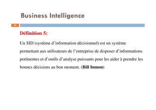 23
Définition 5:
Un SID (système d’information décisionnel) est un système
permettant aux utilisateurs de l’entreprise de disposer d’informations
pertinentes et d’outils d’analyse puissants pour les aider à prendre les
bonnes décisions au bon moment. (Bill Inmon)
Business Intelligence
 