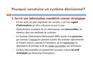 1. Servir une information considérée comme stratégique
26
Un des actifs les plus importants des sociétés, c’est leur capital
d’informations qu’elles collectent au jour le jour.
Généralement, la plupart de ces informations sont inaccessibles, ou
réparties dans une multitude de systèmes.
Le Système d'Information Décisionnel (SID) résulte d’un processus
qui consiste à extraire les données à partir des systèmes opérationnels
et d’autres sources externes à l’entreprise, de les transformer en
information de pilotage et de les rendre accessibles aux utilisateurs.
La Base Décisionnelle est aujourd’hui reconnue comme un actif
stratégique par beaucoup d’entreprises.
Pourquoi construire un système décisionnel?
 