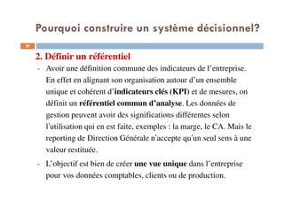 2. Définir un référentiel
28
Avoir une définition commune des indicateurs de l’entreprise.
En effet en alignant son organisation autour d’un ensemble
unique et cohérent d’indicateurs clés (KPI) et de mesures, on
définit un référentiel commun d’analyse. Les données de
gestion peuvent avoir des significations différentes selon
l’utilisation qui en est faite, exemples : la marge, le CA. Mais le
reporting de Direction Générale n’accepte qu’un seul sens à une
valeur restituée.
L’objectif est bien de créer une vue unique dans l’entreprise
pour vos données comptables, clients ou de production.
Pourquoi construire un système décisionnel?
 