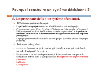 5. Les principaux défis d’un système décisionnel.
32
Définition du périmètre du projet:
Le périmètre du projet correspond à la délimitation précise du projet.
Concernant un projet lié aux Systèmes d’Information (mise en place d'un nouvel
ERP, évolution d'un SI en fonction d'une nouvelle organisation ...), le périmètre
total est l’identification et le recensement des applications/modules impactés
par le projet.
Le projet peut être ensuite subdivisé en sous-projets possédant chacun son propre
périmètre.
Performance du système:
« ... est performance du projet tout ce qui, et seulement ce qui, contribue à
atteindre les objectifs du projet ».
Pour assurer la recherche de performance il faut prendre en compte trois
facteurs qui entrent dans la composition du triangle d'or de la performance :
• L'efficience
• L'efficacité
• La compétence
Pourquoi construire un système décisionnel?
 