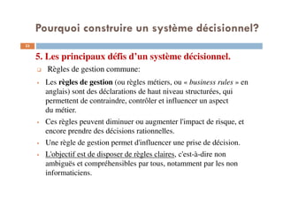 5. Les principaux défis d’un système décisionnel.
33
Règles de gestion commune:
Les règles de gestion (ou règles métiers, ou « business rules » en
anglais) sont des déclarations de haut niveau structurées, qui
permettent de contraindre, contrôler et influencer un aspect
du métier.
Ces règles peuvent diminuer ou augmenter l'impact de risque, et
encore prendre des décisions rationnelles.
Une règle de gestion permet d'influencer une prise de décision.
L'objectif est de disposer de règles claires, c'est-à-dire non
ambiguës et compréhensibles par tous, notamment par les non
informaticiens.
Pourquoi construire un système décisionnel?
 