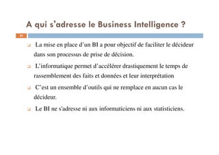35
La mise en place d’un BI a pour objectif de faciliter le décideur
dans son processus de prise de décision.
L’informatique permet d’accélérer drastiquement le temps de
rassemblement des faits et données et leur interprétation
C’est un ensemble d’outils qui ne remplace en aucun cas le
décideur.
Le BI ne s'adresse ni aux informaticiens ni aux statisticiens.
A qui s'adresse le Business Intelligence ?
 