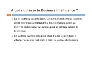 36
Le BI s'adresse aux décideurs. Ces derniers utilisent les solutions
de BI pour mieux comprendre le fonctionnement actuel de
l'activité et d'anticiper des actions pour un pilotage éclairé de
l'entreprise.
Le système décisionnel a pour objet d’aider les décideurs à
effectuer des choix pertinents à partir de données historiques.
A qui s'adresse le Business Intelligence ?
 