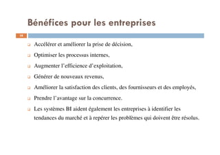 38
Accélérer et améliorer la prise de décision,
Optimiser les processus internes,
Augmenter l’efficience d’exploitation,
Générer de nouveaux revenus,
Améliorer la satisfaction des clients, des fournisseurs et des employés,
Prendre l’avantage sur la concurrence.
Les systèmes BI aident également les entreprises à identifier les
tendances du marché et à repérer les problèmes qui doivent être résolus.
Bénéfices pour les entreprises
 