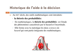 Historique de l'aide à la décision
4
Au xxe siècle, des outils mathématiques sont introduits:
la théorie des probabilités:
En mathématiques, la théorie des probabilités est l'étude
des phénomènes caractérisés par le hasard et l'incertitude.
Elle forme avec la statistique les deux sciences du
hasard qui sont partie intégrante des mathématiques.
 