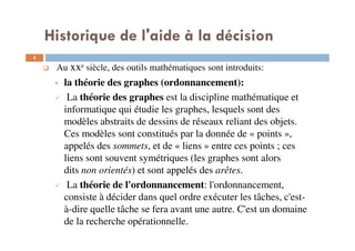 5
Au xxe siècle, des outils mathématiques sont introduits:
la théorie des graphes (ordonnancement):
La théorie des graphes est la discipline mathématique et
informatique qui étudie les graphes, lesquels sont des
modèles abstraits de dessins de réseaux reliant des objets.
Ces modèles sont constitués par la donnée de « points »,
appelés des sommets, et de « liens » entre ces points ; ces
liens sont souvent symétriques (les graphes sont alors
dits non orientés) et sont appelés des arêtes.
La théorie de l'ordonnancement: l'ordonnancement,
consiste à décider dans quel ordre exécuter les tâches, c'est-
à-dire quelle tâche se fera avant une autre. C'est un domaine
de la recherche opérationnelle.
Historique de l'aide à la décision
 
