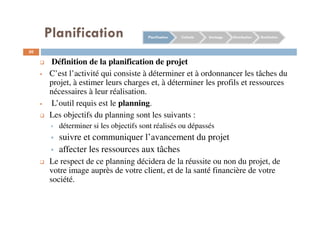 Planification
50
Définition de la planification de projet
C’est l’activité qui consiste à déterminer et à ordonnancer les tâches du
projet, à estimer leurs charges et, à déterminer les profils et ressources
nécessaires à leur réalisation.
L’outil requis est le planning.
Les objectifs du planning sont les suivants :
déterminer si les objectifs sont réalisés ou dépassés
suivre et communiquer l’avancement du projet
affecter les ressources aux tâches
Le respect de ce planning décidera de la réussite ou non du projet, de
votre image auprès de votre client, et de la santé financière de votre
société.
Planification Collecte Stockage Distribution Restitution
 