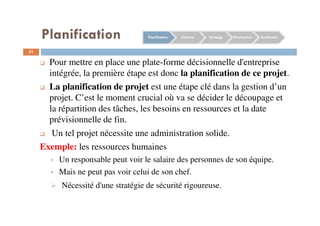 51
Pour mettre en place une plate-forme décisionnelle d'entreprise
intégrée, la première étape est donc la planification de ce projet.
La planification de projet est une étape clé dans la gestion d’un
projet. C’est le moment crucial où va se décider le découpage et
la répartition des tâches, les besoins en ressources et la date
prévisionnelle de fin.
Un tel projet nécessite une administration solide.
Exemple: les ressources humaines
Un responsable peut voir le salaire des personnes de son équipe.
Mais ne peut pas voir celui de son chef.
Nécessité d'une stratégie de sécurité rigoureuse.
Planification Collecte Stockage Distribution RestitutionPlanification
 