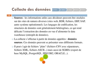 Collecte des données
52
Sources : les informations utiles aux décideurs peuvent être stockées
sur des sites de natures diverses (sites web, BDR, fichiers, ERP, SAP,
autre système opérationnel). Les langages de codification, les
structures de données sont généralement hétérogènes, ce qui rend
délicate l’extraction des données en vue d’alimenter le data
warehouse (entrepôt de données).
La collecte s’effectue à partir de données appelées : données
sources. Ces données peuvent se présenter sous différents formats.
Il peut s’agir de fichiers "plats" (fichiers CSV avec séparateurs,
fichiers XML, fichiers ASCII...) mais aussi de SGBDs (export de
base MySQL, PostgreSQL, IBM DB2, ORACLE...).
Planification Collecte Stockage Distribution Restitution
 