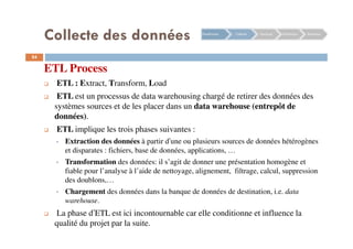 54
ETL Process
ETL : Extract, Transform, Load
ETL est un processus de data warehousing chargé de retirer des données des
systèmes sources et de les placer dans un data warehouse (entrepôt de
données).
ETL implique les trois phases suivantes :
Extraction des données à partir d’une ou plusieurs sources de données hétérogènes
et disparates : fichiers, base de données, applications, …
Transformation des données: il s’agit de donner une présentation homogène et
fiable pour l’analyse à l’aide de nettoyage, alignement, filtrage, calcul, suppression
des doublons,…
Chargement des données dans la banque de données de destination, i.e. data
warehouse.
La phase d’ETL est ici incontournable car elle conditionne et influence la
qualité du projet par la suite.
Planification Collecte Stockage Distribution Restitution
Collecte des données
 