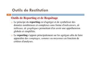 Outils de Restitution
67
Outils de Reporting et de Requêtage
Le principe du reporting est d'agréger et de synthétiser des
données nombreuses et complexes sous forme d'indicateurs, de
tableaux, de graphiques permettant d'en avoir une appréhension
globale et simplifiée.
Le reporting s'appuie principalement sur les agrégats afin de faire
apparaître des comptages, sommes ou moyennes en fonction de
critères d'analyses.
 