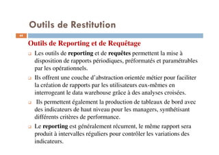 68
Outils de Reporting et de Requêtage
Les outils de reporting et de requêtes permettent la mise à
disposition de rapports périodiques, préformatés et paramétrables
par les opérationnels.
Ils offrent une couche d’abstraction orientée métier pour faciliter
la création de rapports par les utilisateurs eux-mêmes en
interrogeant le data warehouse grâce à des analyses croisées.
Ils permettent également la production de tableaux de bord avec
des indicateurs de haut niveau pour les managers, synthétisant
différents critères de performance.
Le reporting est généralement récurrent, le même rapport sera
produit à intervalles réguliers pour contrôler les variations des
indicateurs.
Outils de Restitution
 