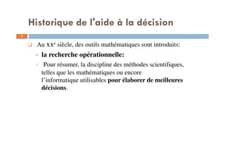 7
Au xxe siècle, des outils mathématiques sont introduits:
la recherche opérationnelle:
Pour résumer, la discipline des méthodes scientifiques,
telles que les mathématiques ou encore
l’informatique utilisables pour élaborer de meilleures
décisions.
Historique de l'aide à la décision
 