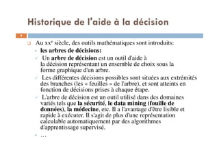 8
Au xxe siècle, des outils mathématiques sont introduits:
les arbres de décisions:
Un arbre de décision est un outil d'aide à
la décision représentant un ensemble de choix sous la
forme graphique d'un arbre.
Les différentes décisions possibles sont situées aux extrémités
des branches (les « feuilles » de l'arbre), et sont atteints en
fonction de décisions prises à chaque étape.
L'arbre de décision est un outil utilisé dans des domaines
variés tels que la sécurité, le data mining (fouille de
données), la médecine, etc. Il a l'avantage d'être lisible et
rapide à exécuter. Il s'agit de plus d'une représentation
calculable automatiquement par des algorithmes
d'apprentissage supervisé.
…
Historique de l'aide à la décision
 