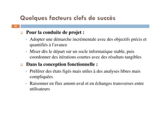 Quelques facteurs clefs de succès
82
Pour la conduite de projet :
Adopter une démarche incrémentale avec des objectifs précis et
quantifiés à l’avance
Miser dès le départ sur un socle informatique stable, puis
coordonner des itérations courtes avec des résultats tangibles
Dans la conception fonctionnelle :
Préférer des états figés mais utiles à des analyses libres mais
compliquées
Raisonner en flux amont-aval et en échanges transverses entre
utilisateurs
 
