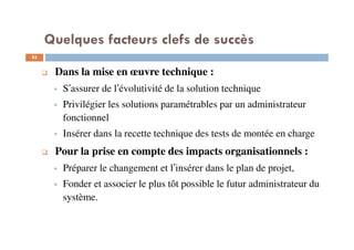 83
Dans la mise en œuvre technique :
S’assurer de l’évolutivité de la solution technique
Privilégier les solutions paramétrables par un administrateur
fonctionnel
Insérer dans la recette technique des tests de montée en charge
Pour la prise en compte des impacts organisationnels :
Préparer le changement et l’insérer dans le plan de projet,
Fonder et associer le plus tôt possible le futur administrateur du
système.
Quelques facteurs clefs de succès
 