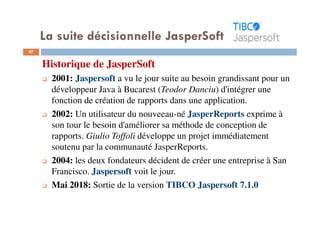 La suite décisionnelle JasperSoft
97
Historique de JasperSoft
2001: Jaspersoft a vu le jour suite au besoin grandissant pour un
développeur Java à Bucarest (Teodor Danciu) d'intégrer une
fonction de création de rapports dans une application.
2002: Un utilisateur du nouveeau-né JasperReports exprime à
son tour le besoin d'améliorer sa méthode de conception de
rapports. Giulio Toffoli développe un projet immédiatement
soutenu par la communauté JasperReports.
2004: les deux fondateurs décident de créer une entreprise à San
Francisco. Jaspersoft voit le jour.
Mai 2018: Sortie de la version TIBCO Jaspersoft 7.1.0
 