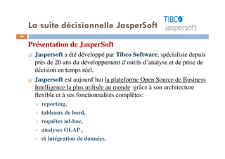 98
Présentation de JasperSoft
Jaspersoft a été développé par Tibco Software, spécialiste depuis
près de 20 ans du développement d’outils d’analyse et de prise de
décision en temps réel.
Jaspersoft est aujourd’hui la plateforme Open Source de Business
Intelligence la plus utilisée au monde grâce à son architecture
flexible et à ses fonctionnalités complètes:
reporting,
tableaux de bord,
requêtes ad-hoc,
analyses OLAP ,
et intégration de données.
La suite décisionnelle JasperSoft
 