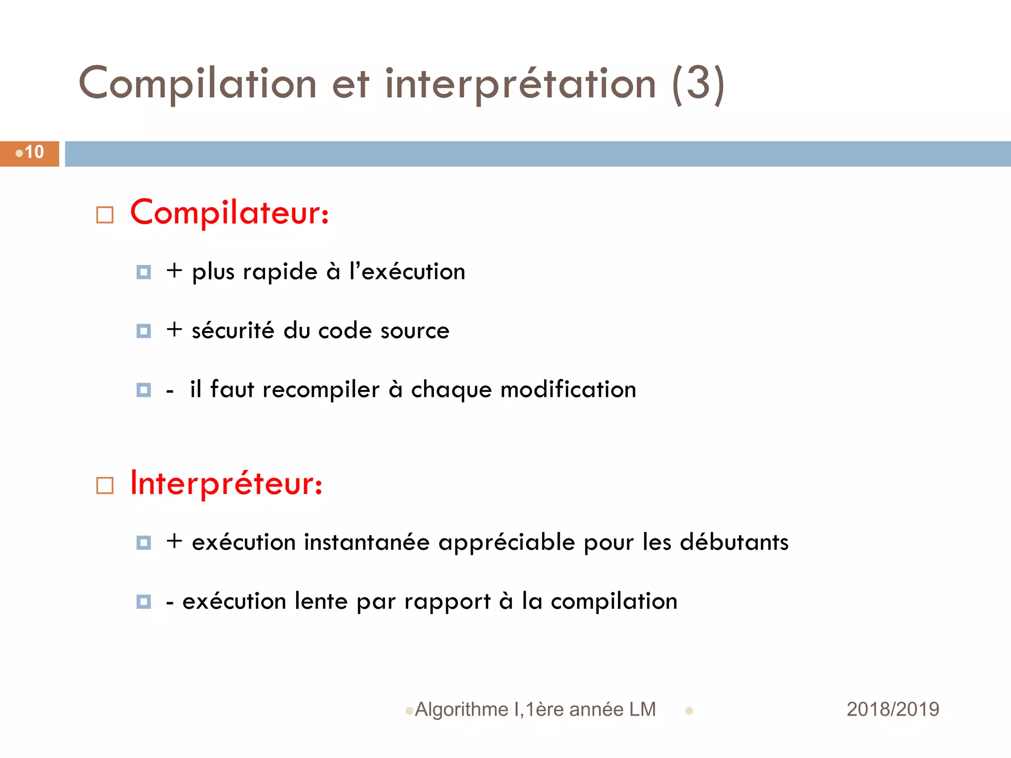Compilation et interprétation (3)
 2018/2019Algorithme I,1ère année LM
10
 Compilateur:
 + plus rapide à l’exécution
 + sécurité du code source
 - il faut recompiler à chaque modification
 Interpréteur:
 + exécution instantanée appréciable pour les débutants
 - exécution lente par rapport à la compilation
 