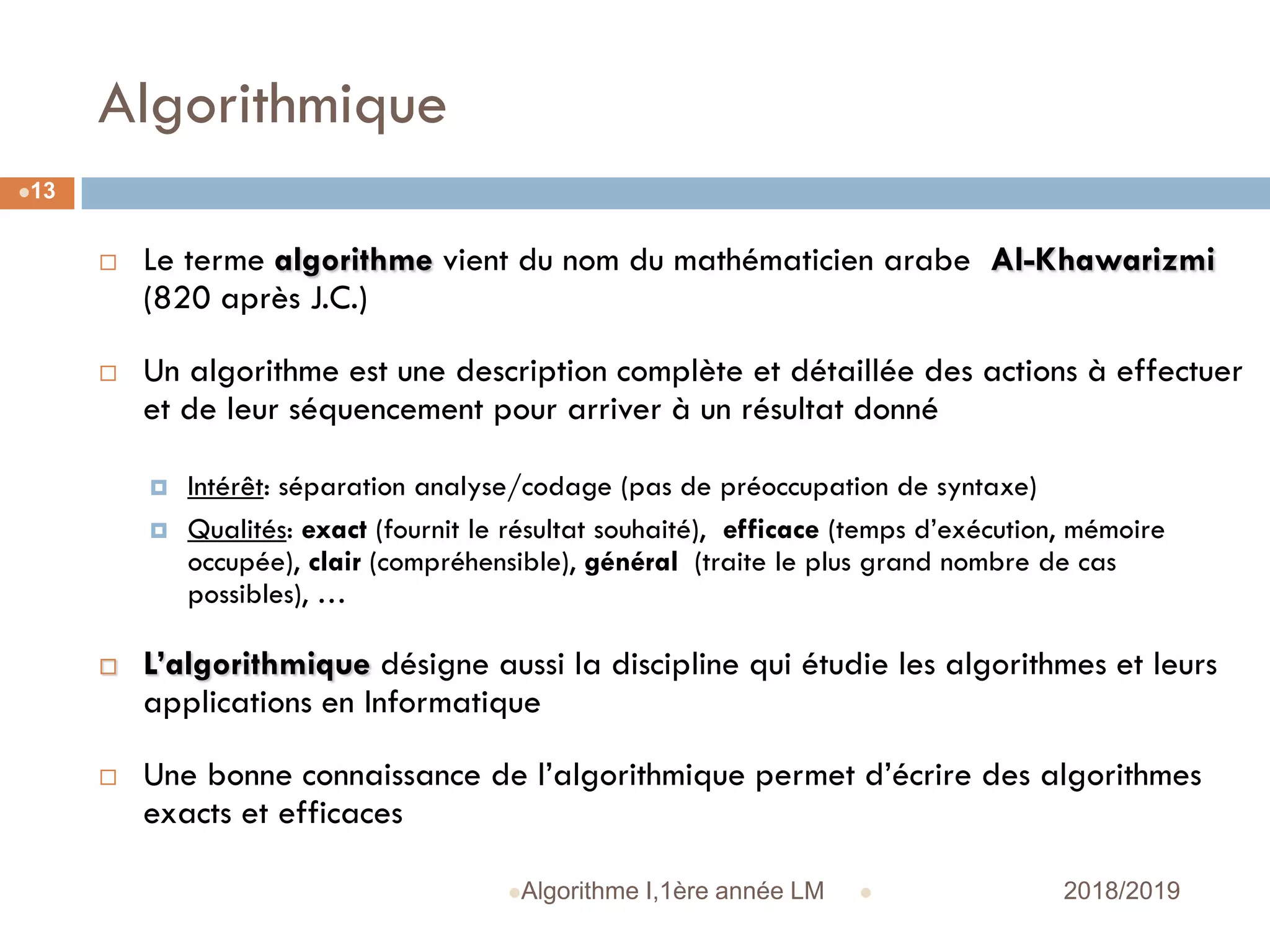 Algorithmique
 2018/2019Algorithme I,1ère année LM
13
 Le terme algorithme vient du nom du mathématicien arabe Al-Khawarizmi
(820 après J.C.)
 Un algorithme est une description complète et détaillée des actions à effectuer
et de leur séquencement pour arriver à un résultat donné
 Intérêt: séparation analyse/codage (pas de préoccupation de syntaxe)
 Qualités: exact (fournit le résultat souhaité), efficace (temps d’exécution, mémoire
occupée), clair (compréhensible), général (traite le plus grand nombre de cas
possibles), …
 L’algorithmique désigne aussi la discipline qui étudie les algorithmes et leurs
applications en Informatique
 Une bonne connaissance de l’algorithmique permet d’écrire des algorithmes
exacts et efficaces
 