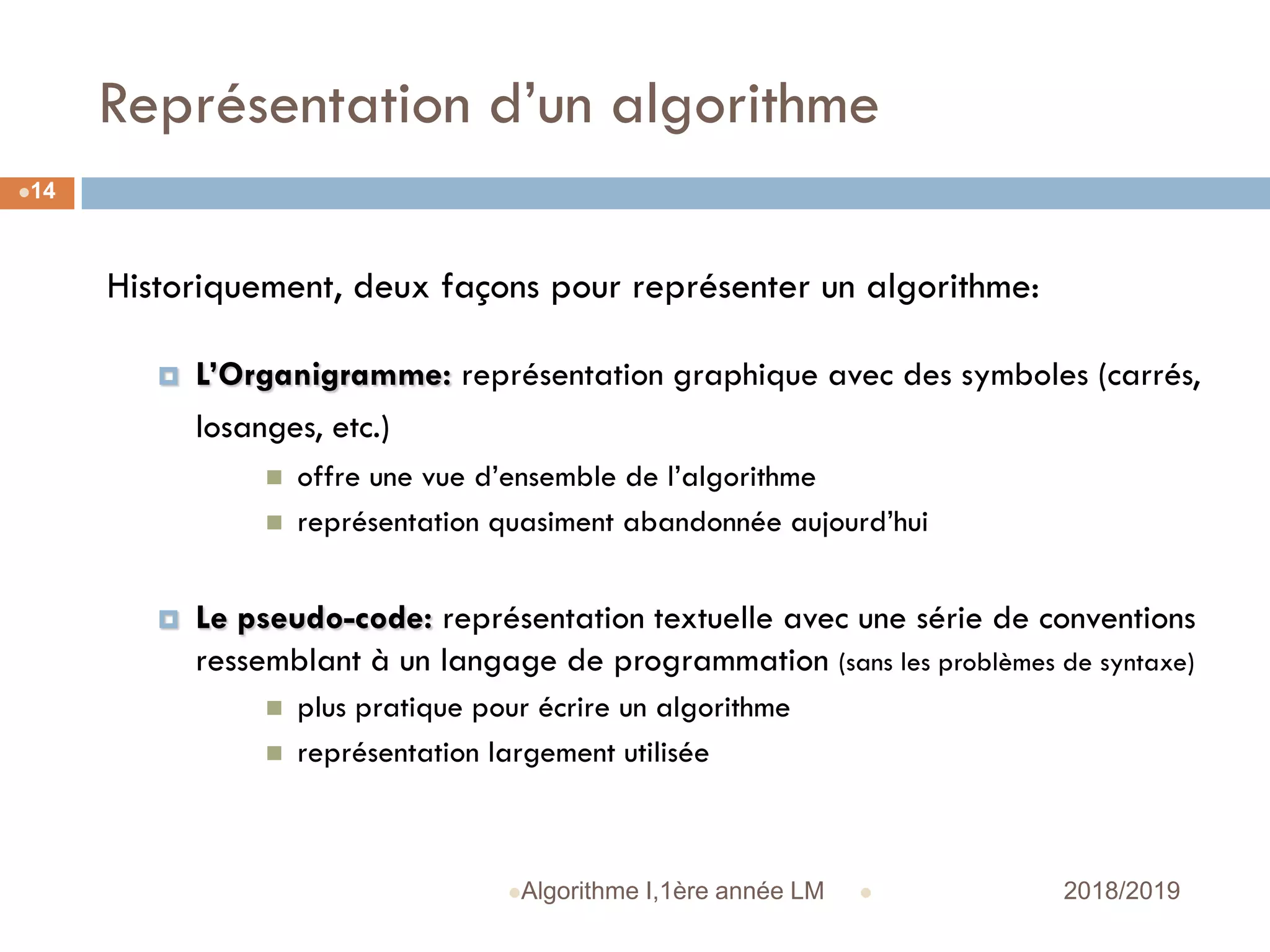 Représentation d’un algorithme
 2018/2019Algorithme I,1ère année LM
14
Historiquement, deux façons pour représenter un algorithme:
 L’Organigramme: représentation graphique avec des symboles (carrés,
losanges, etc.)
 offre une vue d’ensemble de l’algorithme
 représentation quasiment abandonnée aujourd’hui
 Le pseudo-code: représentation textuelle avec une série de conventions
ressemblant à un langage de programmation (sans les problèmes de syntaxe)
 plus pratique pour écrire un algorithme
 représentation largement utilisée
 