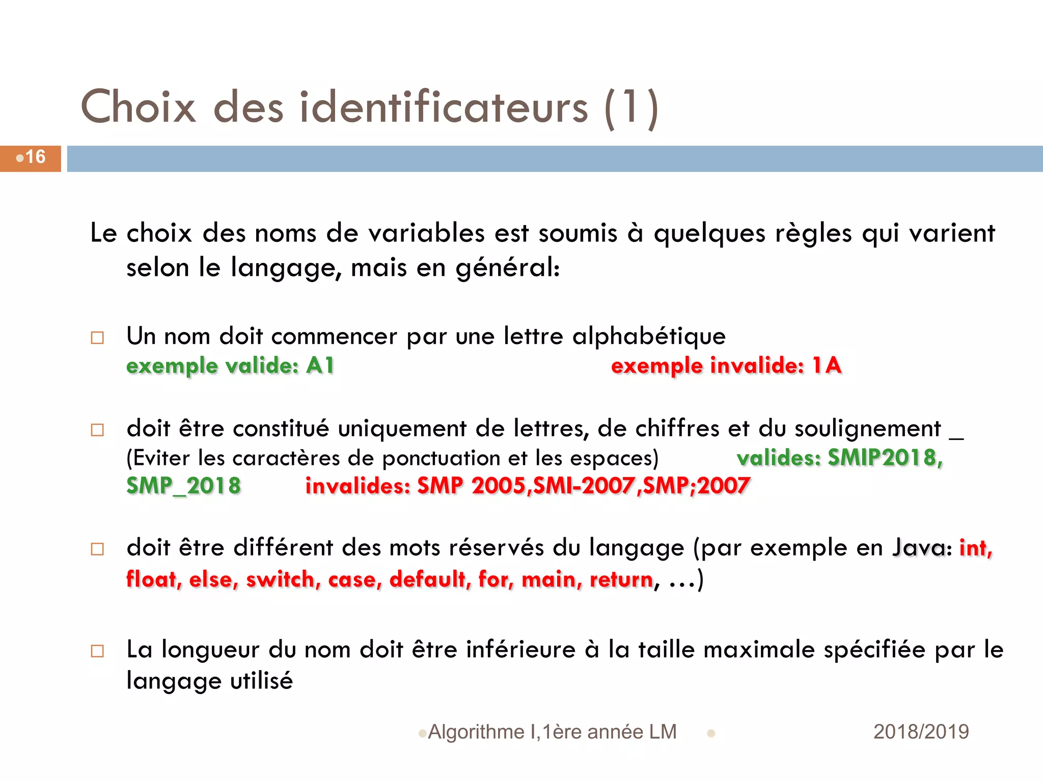 Choix des identificateurs (1)
 2018/2019Algorithme I,1ère année LM
16
Le choix des noms de variables est soumis à quelques règles qui varient
selon le langage, mais en général:
 Un nom doit commencer par une lettre alphabétique
exemple valide: A1 exemple invalide: 1A
 doit être constitué uniquement de lettres, de chiffres et du soulignement _
(Eviter les caractères de ponctuation et les espaces) valides: SMIP2018,
SMP_2018 invalides: SMP 2005,SMI-2007,SMP;2007
 doit être différent des mots réservés du langage (par exemple en Java: int,
float, else, switch, case, default, for, main, return, …)
 La longueur du nom doit être inférieure à la taille maximale spécifiée par le
langage utilisé
 
