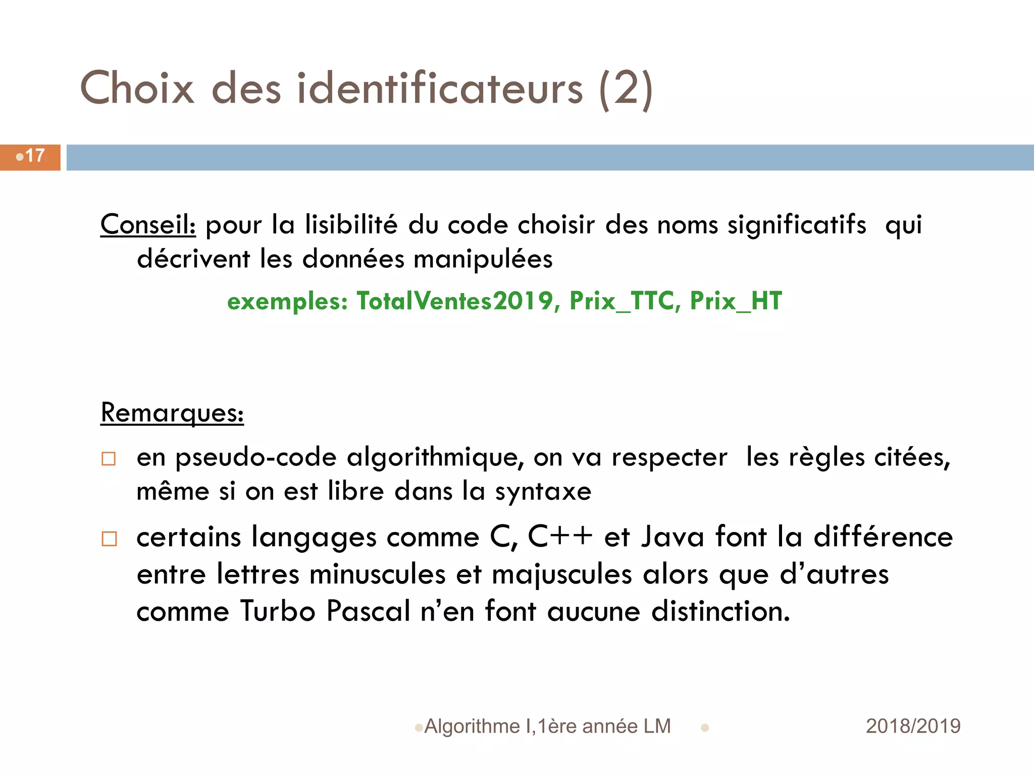 Choix des identificateurs (2)
 2018/2019Algorithme I,1ère année LM
17
Conseil: pour la lisibilité du code choisir des noms significatifs qui
décrivent les données manipulées
exemples: TotalVentes2019, Prix_TTC, Prix_HT
Remarques:
 en pseudo-code algorithmique, on va respecter les règles citées,
même si on est libre dans la syntaxe
 certains langages comme C, C++ et Java font la différence
entre lettres minuscules et majuscules alors que d’autres
comme Turbo Pascal n’en font aucune distinction.
 