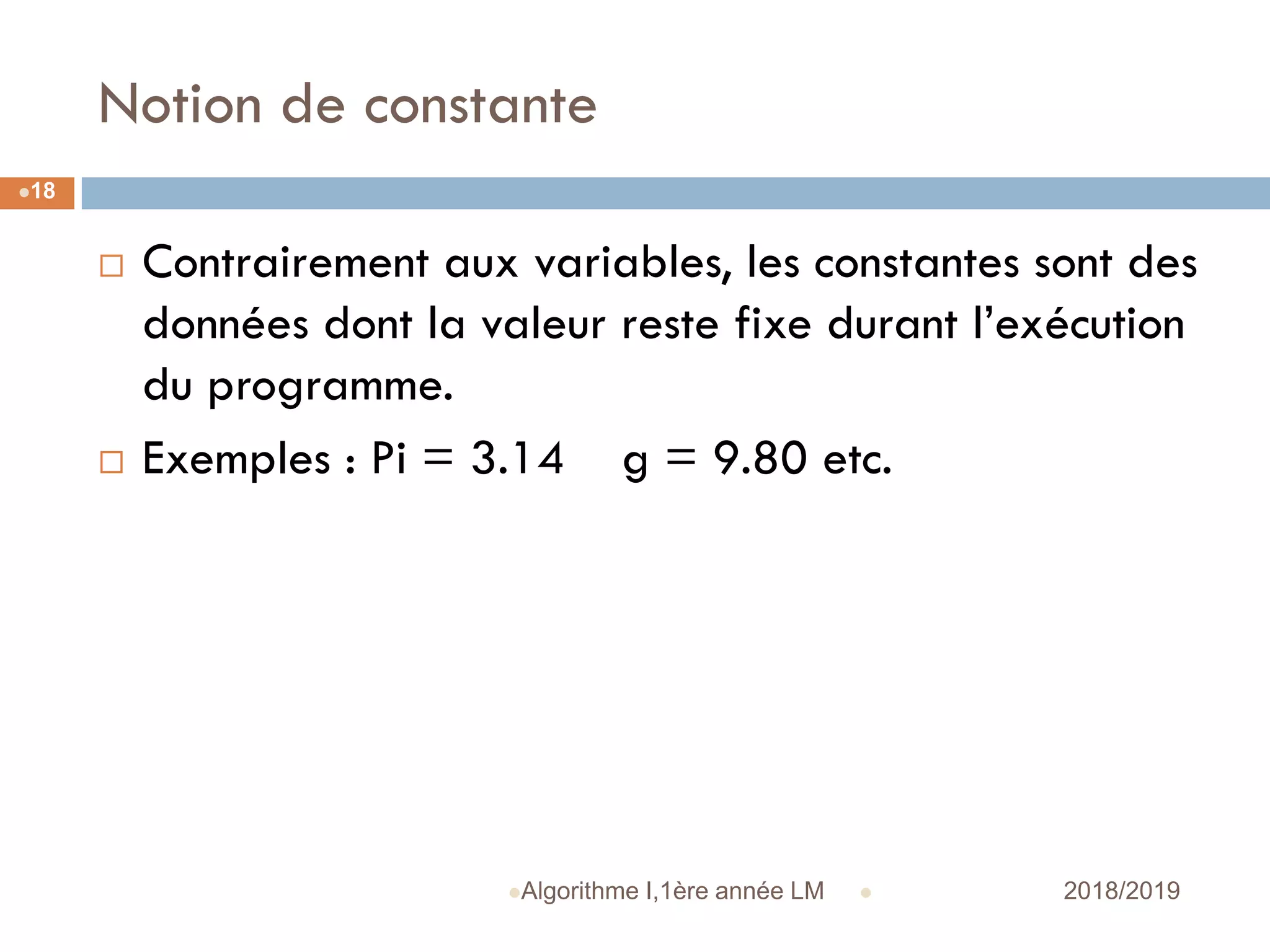 Notion de constante
 2018/2019Algorithme I,1ère année LM
18
 Contrairement aux variables, les constantes sont des
données dont la valeur reste fixe durant l’exécution
du programme.
 Exemples : Pi = 3.14 g = 9.80 etc.
 