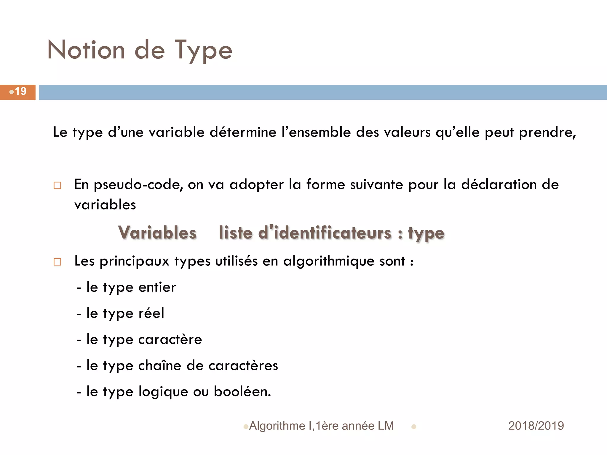 Notion de Type
 2018/2019Algorithme I,1ère année LM
19
Le type d’une variable détermine l’ensemble des valeurs qu’elle peut prendre,
 En pseudo-code, on va adopter la forme suivante pour la déclaration de
variables
Variables liste d'identificateurs : type
 Les principaux types utilisés en algorithmique sont :
- le type entier
- le type réel
- le type caractère
- le type chaîne de caractères
- le type logique ou booléen.
 