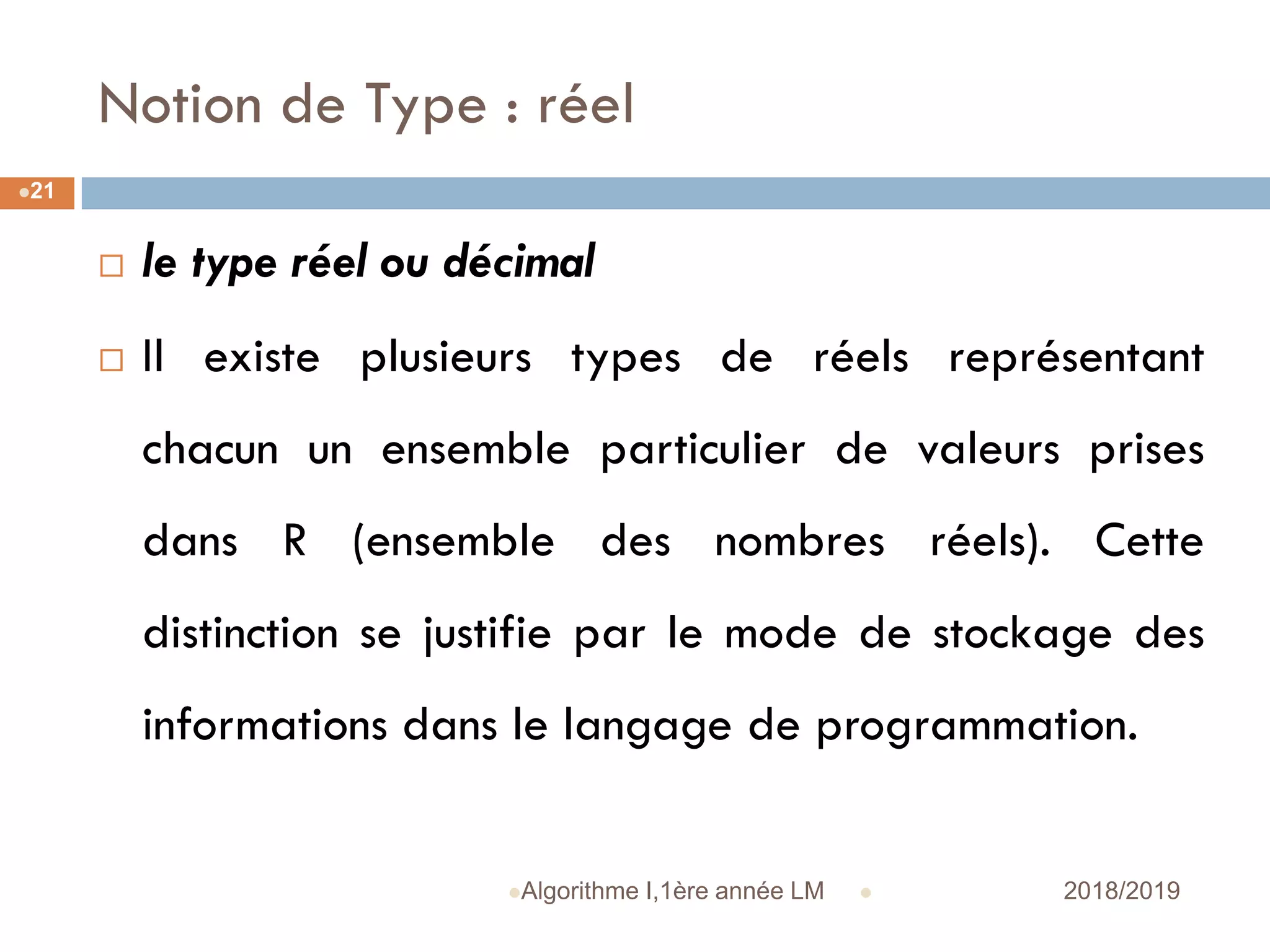 Notion de Type : réel
 2018/2019Algorithme I,1ère année LM
21
 le type réel ou décimal
 Il existe plusieurs types de réels représentant
chacun un ensemble particulier de valeurs prises
dans R (ensemble des nombres réels). Cette
distinction se justifie par le mode de stockage des
informations dans le langage de programmation.
 