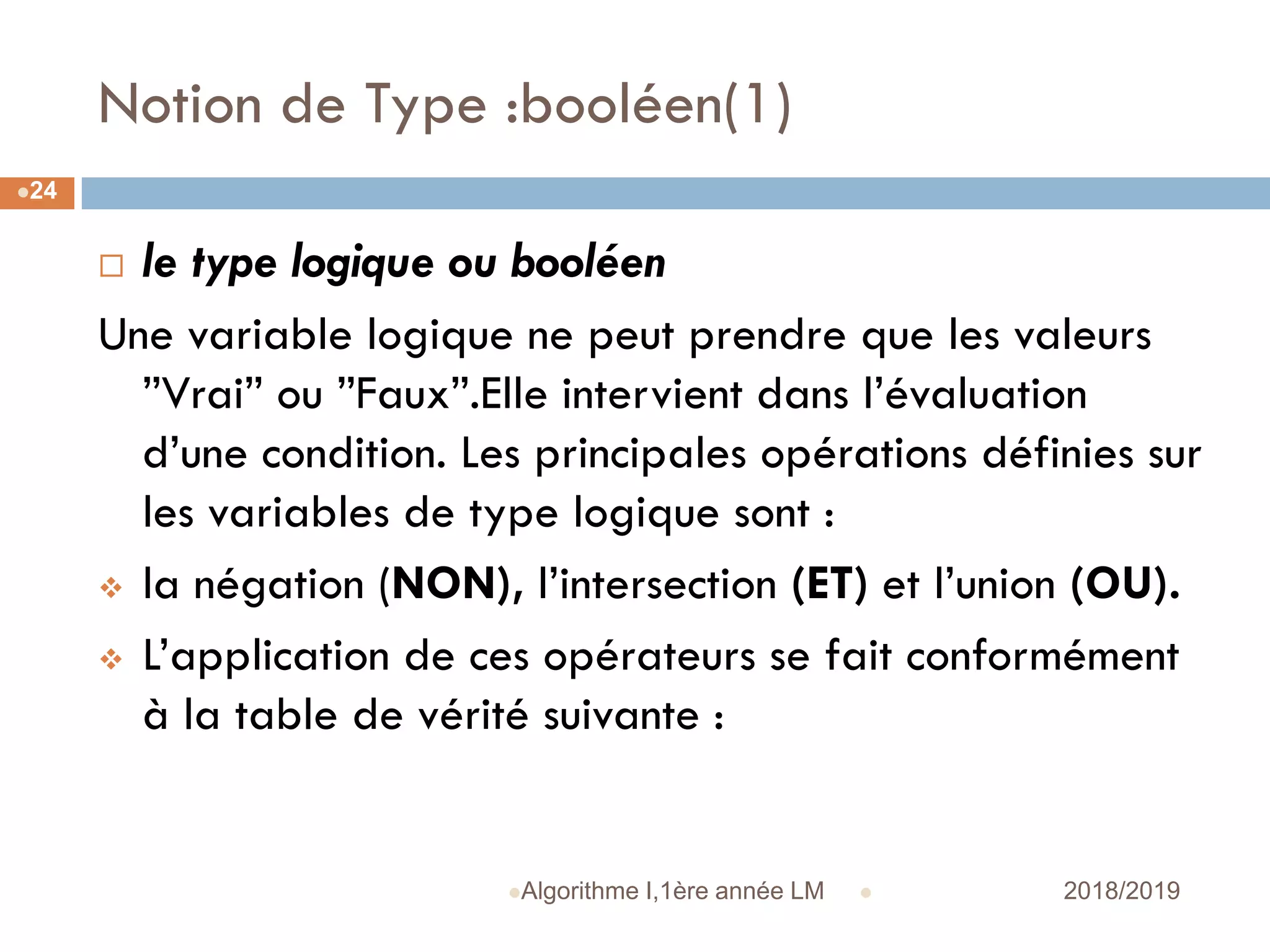 Notion de Type :booléen(1)
 2018/2019Algorithme I,1ère année LM
24
 le type logique ou booléen
Une variable logique ne peut prendre que les valeurs
”Vrai” ou ”Faux”.Elle intervient dans l’évaluation
d’une condition. Les principales opérations définies sur
les variables de type logique sont :
 la négation (NON), l’intersection (ET) et l’union (OU).
 L’application de ces opérateurs se fait conformément
à la table de vérité suivante :
 