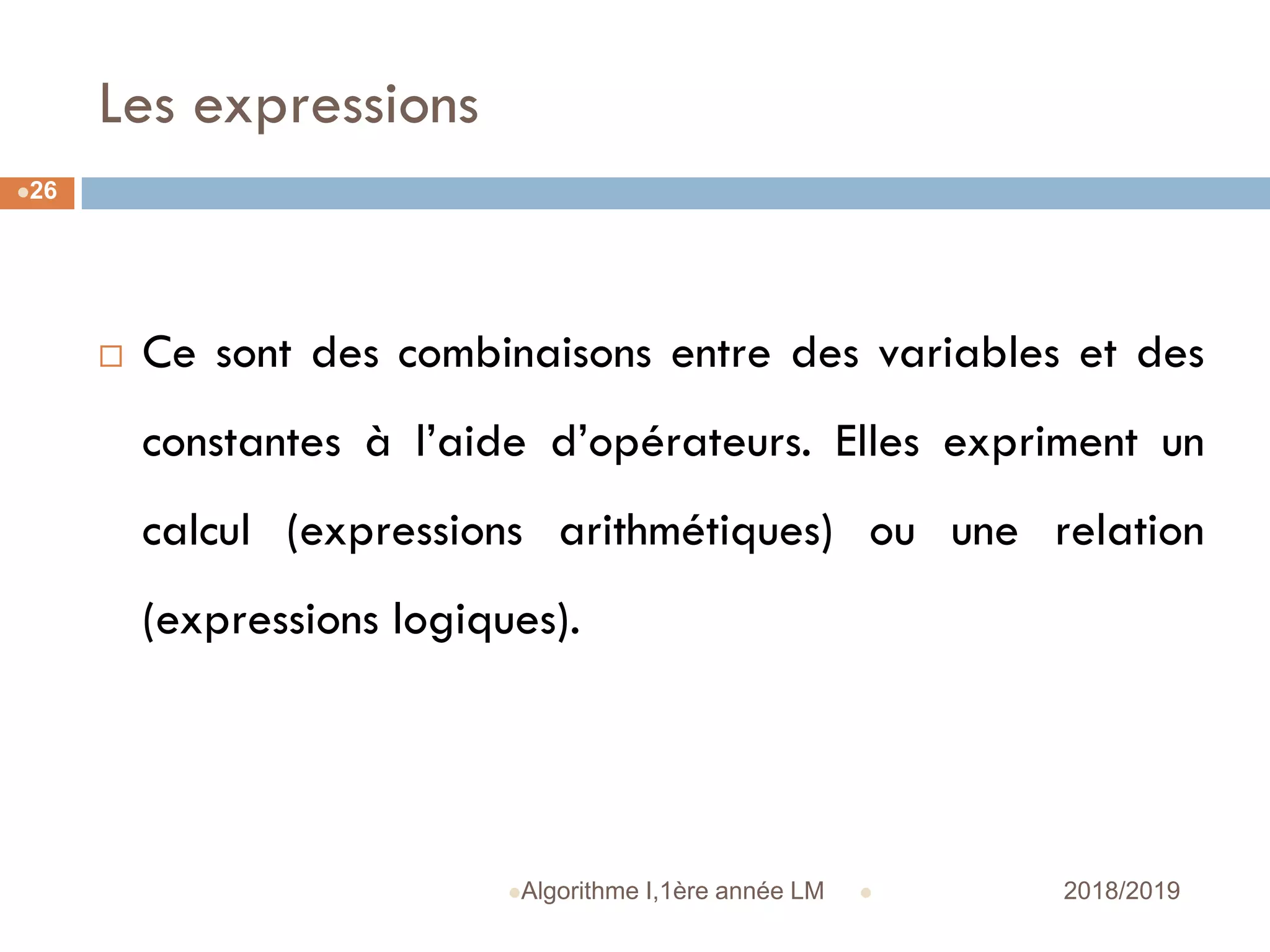 Les expressions
 2018/2019Algorithme I,1ère année LM
26
 Ce sont des combinaisons entre des variables et des
constantes à l’aide d’opérateurs. Elles expriment un
calcul (expressions arithmétiques) ou une relation
(expressions logiques).
 