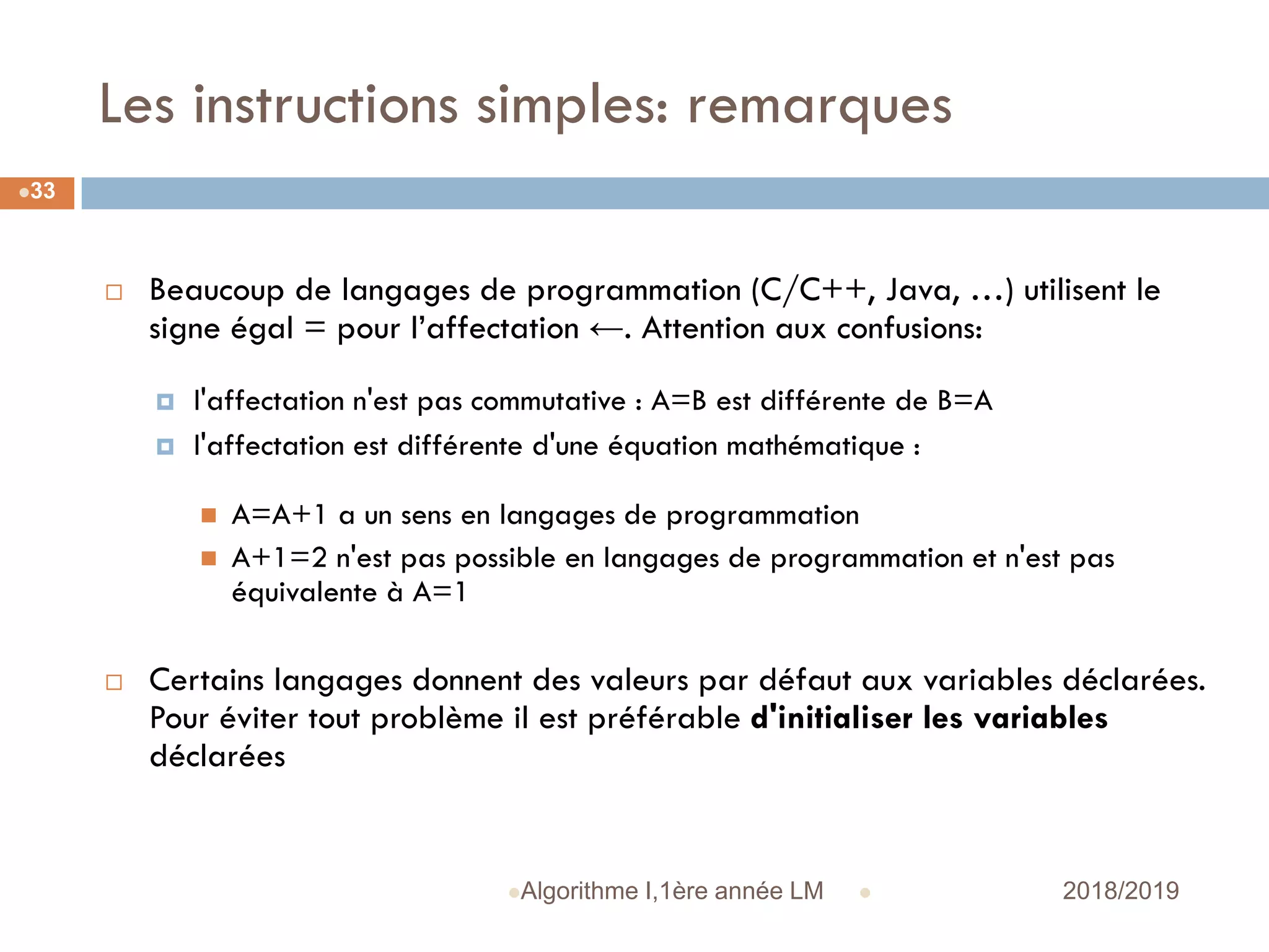 Les instructions simples: remarques
 2018/2019Algorithme I,1ère année LM
33
 Beaucoup de langages de programmation (C/C++, Java, …) utilisent le
signe égal = pour l’affectation ←. Attention aux confusions:
 l'affectation n'est pas commutative : A=B est différente de B=A
 l'affectation est différente d'une équation mathématique :
 A=A+1 a un sens en langages de programmation
 A+1=2 n'est pas possible en langages de programmation et n'est pas
équivalente à A=1
 Certains langages donnent des valeurs par défaut aux variables déclarées.
Pour éviter tout problème il est préférable d'initialiser les variables
déclarées
 