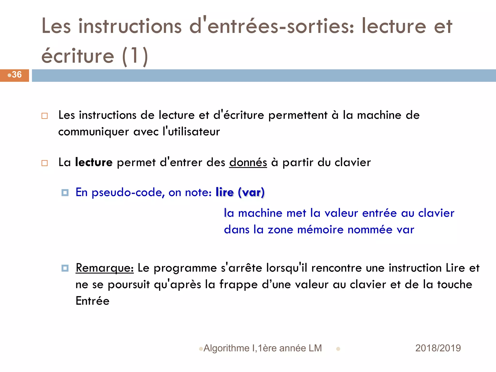 Les instructions d'entrées-sorties: lecture et
écriture (1)
 2018/2019Algorithme I,1ère année LM
36
 Les instructions de lecture et d'écriture permettent à la machine de
communiquer avec l'utilisateur
 La lecture permet d'entrer des donnés à partir du clavier
 En pseudo-code, on note: lire (var)
la machine met la valeur entrée au clavier
dans la zone mémoire nommée var
 Remarque: Le programme s'arrête lorsqu'il rencontre une instruction Lire et
ne se poursuit qu'après la frappe d’une valeur au clavier et de la touche
Entrée
 