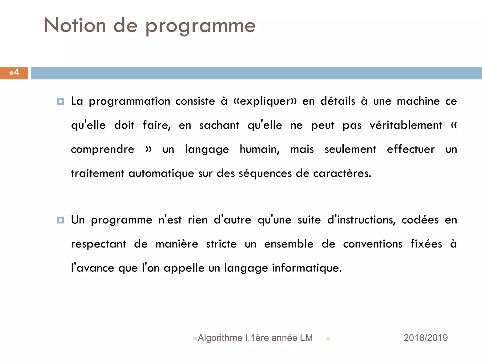 Notion de programme
 2018/2019Algorithme I,1ère année LM
4
 La programmation consiste à «expliquer» en détails à une machine ce
qu'elle doit faire, en sachant qu'elle ne peut pas véritablement «
comprendre » un langage humain, mais seulement effectuer un
traitement automatique sur des séquences de caractères.
 Un programme n'est rien d'autre qu'une suite d'instructions, codées en
respectant de manière stricte un ensemble de conventions fixées à
l'avance que l'on appelle un langage informatique.
 