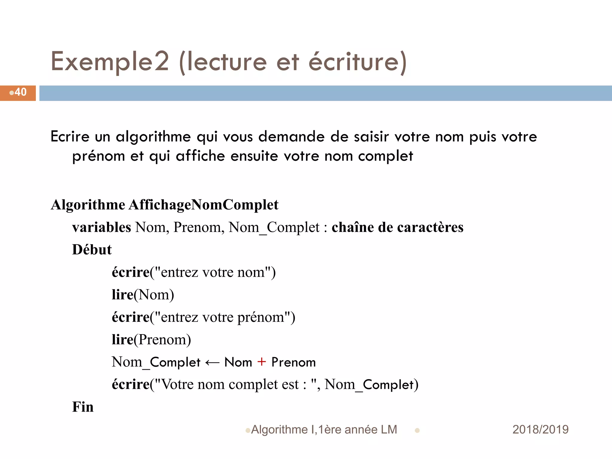 Exemple2 (lecture et écriture)
 2018/2019Algorithme I,1ère année LM
40
Ecrire un algorithme qui vous demande de saisir votre nom puis votre
prénom et qui affiche ensuite votre nom complet
Algorithme AffichageNomComplet
variables Nom, Prenom, Nom_Complet : chaîne de caractères
Début
écrire("entrez votre nom")
lire(Nom)
écrire("entrez votre prénom")
lire(Prenom)
Nom_Complet ← Nom + Prenom
écrire("Votre nom complet est : ", Nom_Complet)
Fin
 