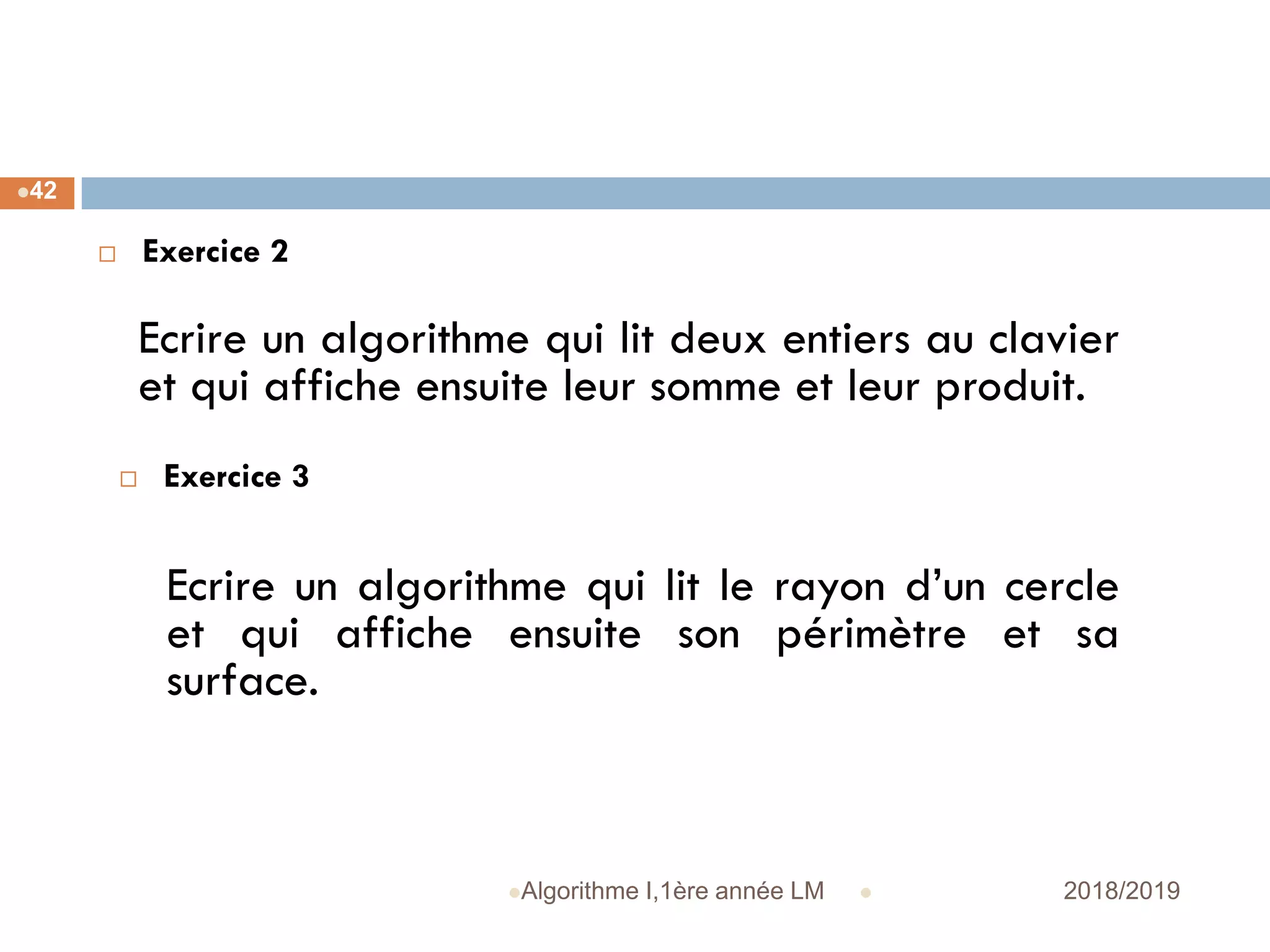  2018/2019Algorithme I,1ère année LM
42
 Exercice 2
Ecrire un algorithme qui lit deux entiers au clavier
et qui affiche ensuite leur somme et leur produit.
 Exercice 3
Ecrire un algorithme qui lit le rayon d’un cercle
et qui affiche ensuite son périmètre et sa
surface.
 