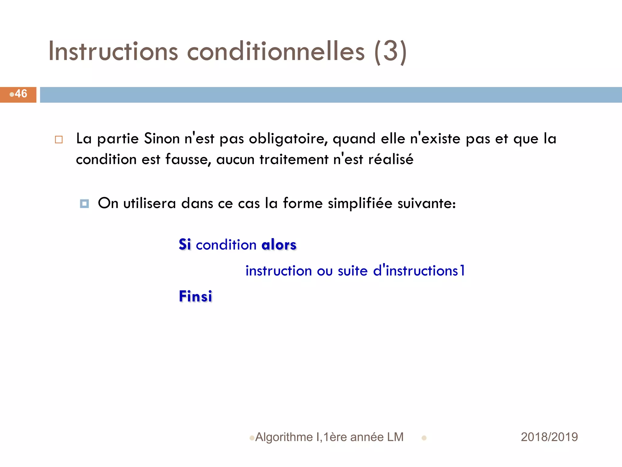 Instructions conditionnelles (3)
 2018/2019Algorithme I,1ère année LM
46
 La partie Sinon n'est pas obligatoire, quand elle n'existe pas et que la
condition est fausse, aucun traitement n'est réalisé
 On utilisera dans ce cas la forme simplifiée suivante:
Si condition alors
instruction ou suite d'instructions1
Finsi
 