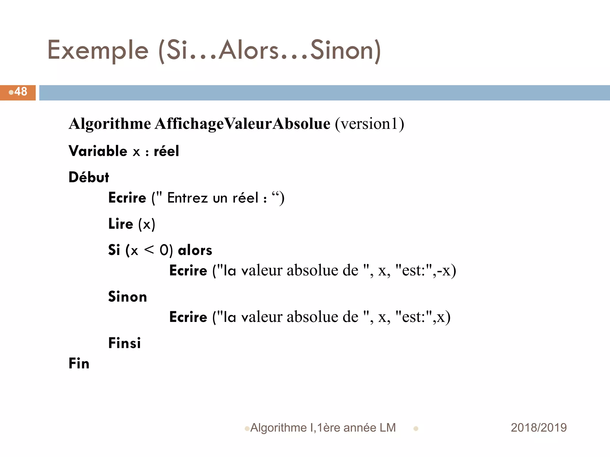 Exemple (Si…Alors…Sinon)
 2018/2019Algorithme I,1ère année LM
48
Algorithme AffichageValeurAbsolue (version1)
Variable x : réel
Début
Ecrire (" Entrez un réel : “)
Lire (x)
Si (x < 0) alors
Ecrire ("la valeur absolue de ", x, "est:",-x)
Sinon
Ecrire ("la valeur absolue de ", x, "est:",x)
Finsi
Fin
 