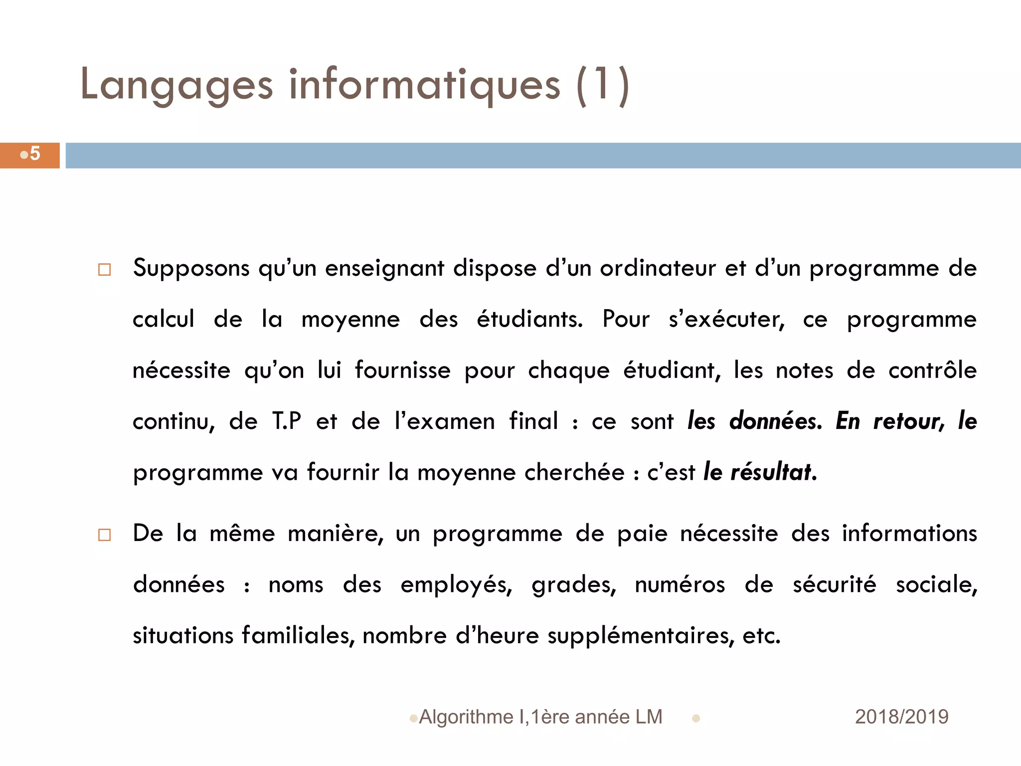 Langages informatiques (1)
 2018/2019Algorithme I,1ère année LM
5
 Supposons qu’un enseignant dispose d’un ordinateur et d’un programme de
calcul de la moyenne des étudiants. Pour s’exécuter, ce programme
nécessite qu’on lui fournisse pour chaque étudiant, les notes de contrôle
continu, de T.P et de l’examen final : ce sont les données. En retour, le
programme va fournir la moyenne cherchée : c’est le résultat.
 De la même manière, un programme de paie nécessite des informations
données : noms des employés, grades, numéros de sécurité sociale,
situations familiales, nombre d’heure supplémentaires, etc.
 