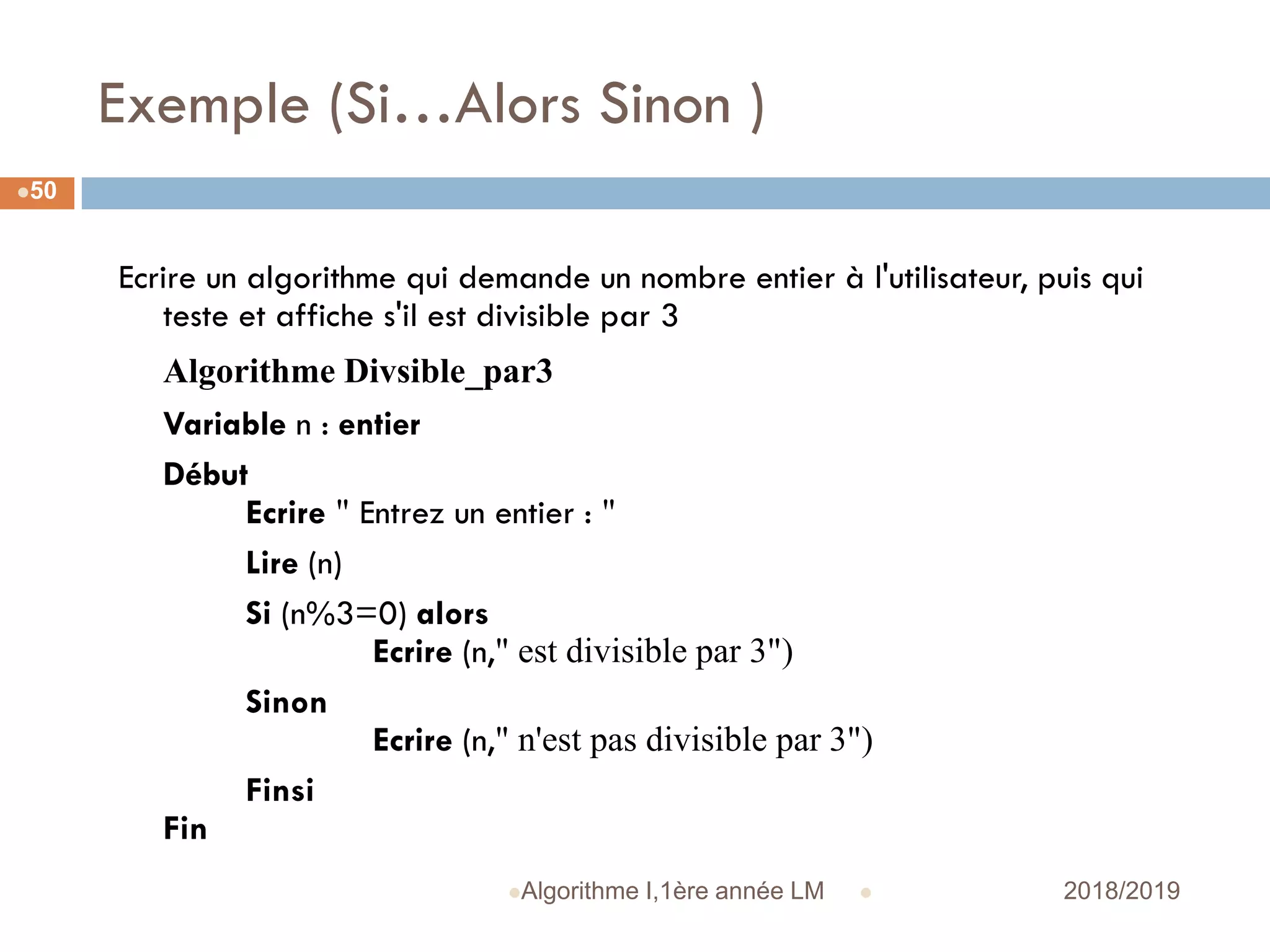 Exemple (Si…Alors Sinon )
 2018/2019Algorithme I,1ère année LM
50
Ecrire un algorithme qui demande un nombre entier à l'utilisateur, puis qui
teste et affiche s'il est divisible par 3
Algorithme Divsible_par3
Variable n : entier
Début
Ecrire " Entrez un entier : "
Lire (n)
Si (n%3=0) alors
Ecrire (n," est divisible par 3")
Sinon
Ecrire (n," n'est pas divisible par 3")
Finsi
Fin
 
